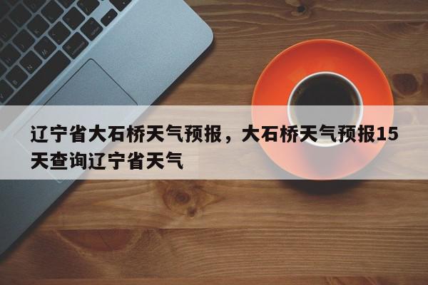 辽宁省大石桥天气预报，大石桥天气预报15天查询辽宁省天气-第1张图片