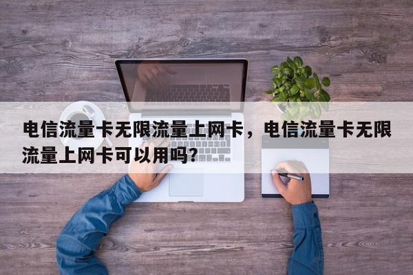 电信流量卡无限流量上网卡，电信流量卡无限流量上网卡可以用吗？-第1张图片