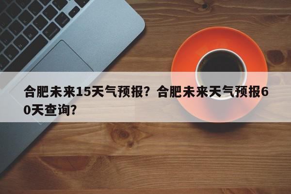 合肥未来15天气预报？合肥未来天气预报60天查询？-第1张图片