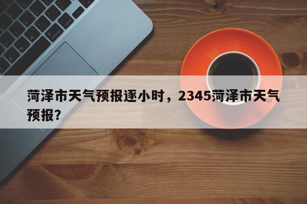 菏泽市天气预报逐小时，2345菏泽市天气预报？-第1张图片