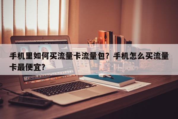 手机里如何买流量卡流量包？手机怎么买流量卡最便宜？-第1张图片