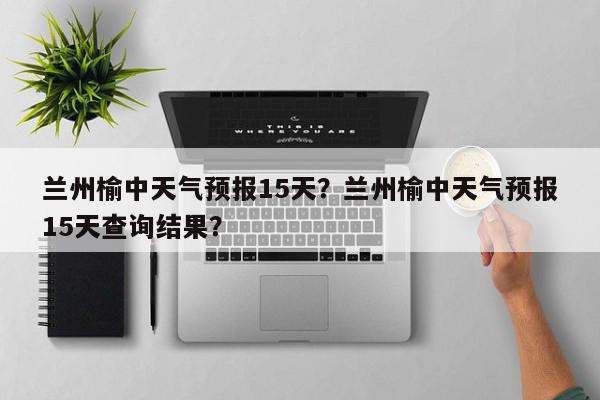 兰州榆中天气预报15天？兰州榆中天气预报15天查询结果？-第1张图片