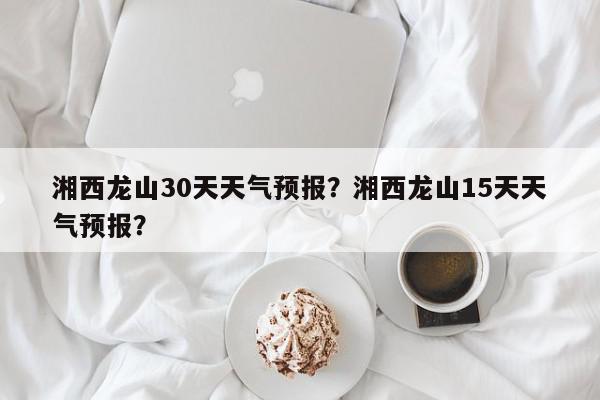 湘西龙山30天天气预报？湘西龙山15天天气预报？-第1张图片