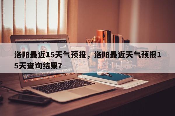 洛阳最近15天气预报，洛阳最近天气预报15天查询结果？-第1张图片