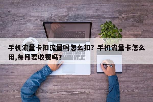 手机流量卡扣流量吗怎么扣？手机流量卡怎么用,每月要收费吗？-第1张图片