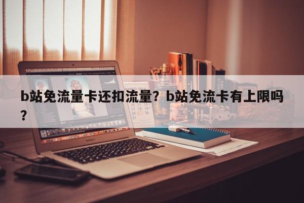 b站免流量卡还扣流量？b站免流卡有上限吗？-第1张图片