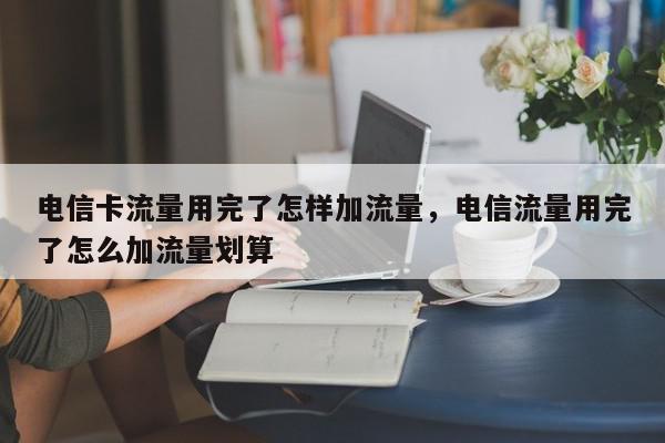 电信卡流量用完了怎样加流量，电信流量用完了怎么加流量划算-第1张图片