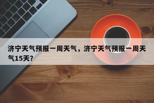 济宁天气预报一周天气，济宁天气预报一周天气15天？-第1张图片