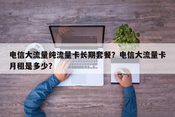 电信大流量纯流量卡长期套餐？电信大流量卡月租是多少？-第1张图片