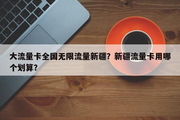 大流量卡全国无限流量新疆？新疆流量卡用哪个划算？-第1张图片