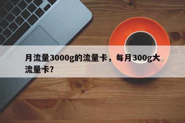 月流量3000g的流量卡，每月300g大流量卡？-第1张图片