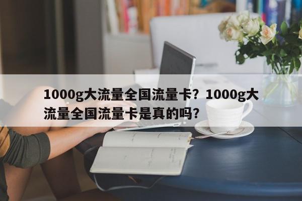 1000g大流量全国流量卡？1000g大流量全国流量卡是真的吗？-第1张图片