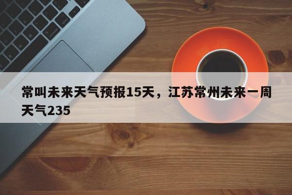 常叫未来天气预报15天，江苏常州未来一周天气235-第1张图片