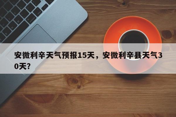 安微利辛天气预报15天，安微利辛县天气30天？-第1张图片