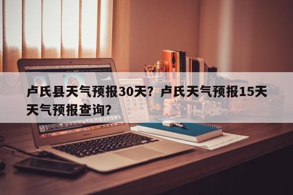 卢氏县天气预报30天？卢氏天气预报15天天气预报查询？-第1张图片